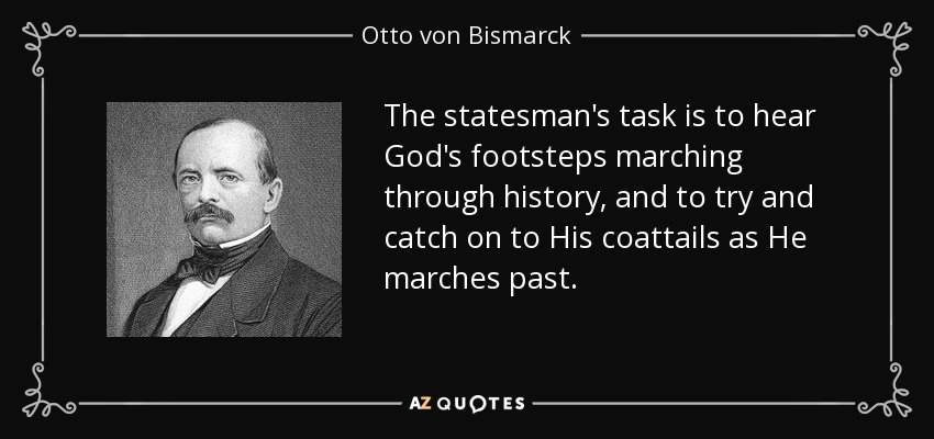 The statesman's task is to hear God's footsteps marching through history, and to try and catch on to His coattails as He marches past. - Otto von Bismarck