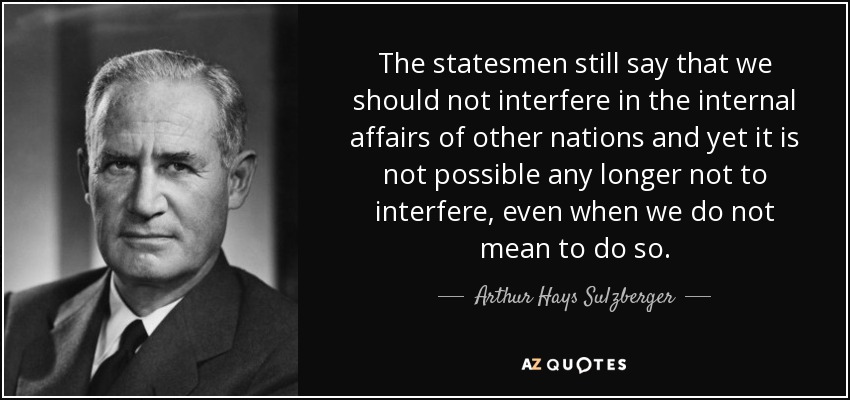 The statesmen still say that we should not interfere in the internal affairs of other nations and yet it is not possible any longer not to interfere, even when we do not mean to do so. - Arthur Hays Sulzberger