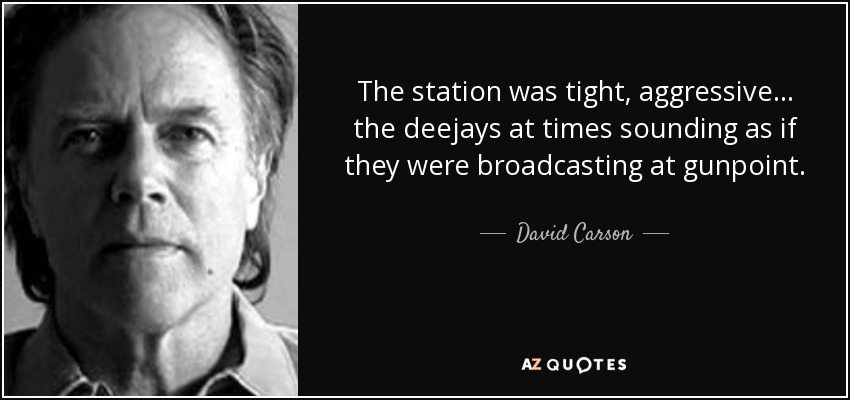 The station was tight, aggressive ... the deejays at times sounding as if they were broadcasting at gunpoint. - David Carson