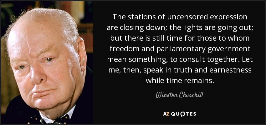 The stations of uncensored expression are closing down; the lights are going out; but there is still time for those to whom freedom and parliamentary government mean something, to consult together. Let me, then, speak in truth and earnestness while time remains. - Winston Churchill