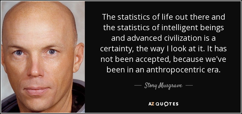 The statistics of life out there and the statistics of intelligent beings and advanced civilization is a certainty, the way I look at it. It has not been accepted, because we've been in an anthropocentric era. - Story Musgrave