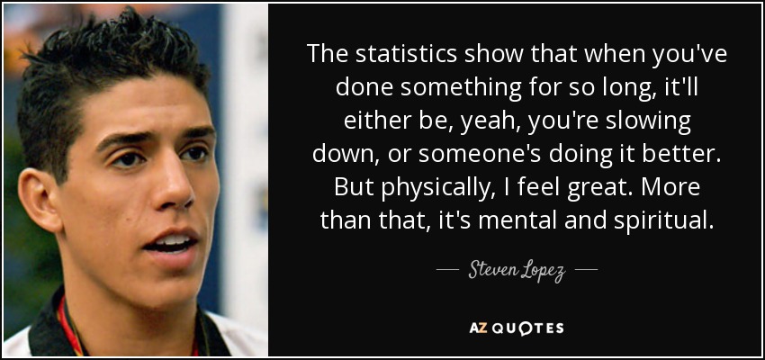 The statistics show that when you've done something for so long, it'll either be, yeah, you're slowing down, or someone's doing it better. But physically, I feel great. More than that, it's mental and spiritual. - Steven Lopez