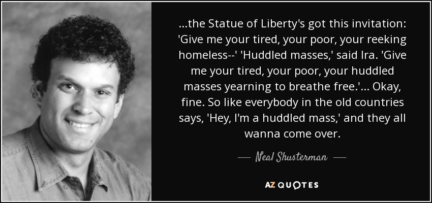 ...the Statue of Liberty's got this invitation: 'Give me your tired, your poor, your reeking homeless--' 'Huddled masses,' said Ira. 'Give me your tired, your poor, your huddled masses yearning to breathe free.' ... Okay, fine. So like everybody in the old countries says, 'Hey, I'm a huddled mass,' and they all wanna come over. - Neal Shusterman