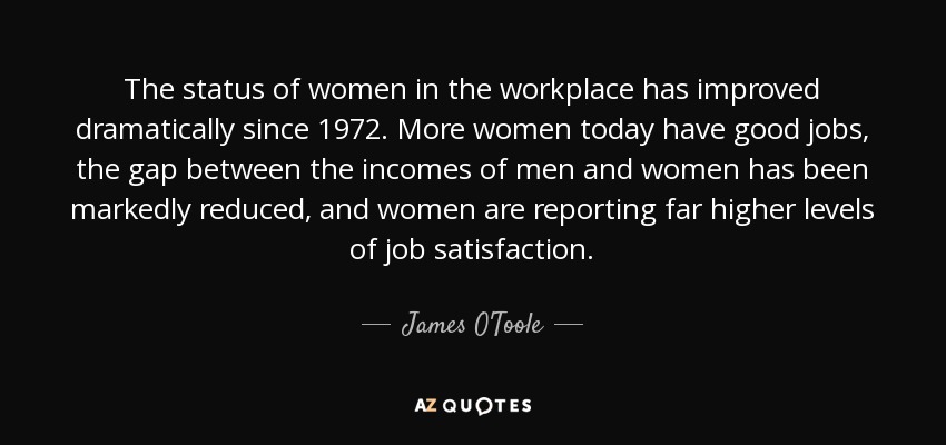 The status of women in the workplace has improved dramatically since 1972. More women today have good jobs, the gap between the incomes of men and women has been markedly reduced, and women are reporting far higher levels of job satisfaction. - James O'Toole