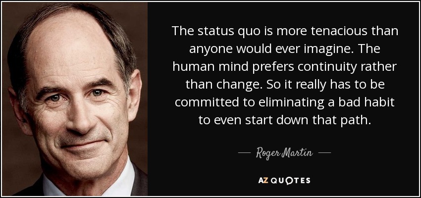 The status quo is more tenacious than anyone would ever imagine. The human mind prefers continuity rather than change. So it really has to be committed to eliminating a bad habit to even start down that path. - Roger Martin
