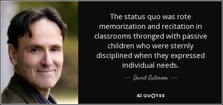 The status quo was rote memorization and recitation in classrooms thronged with passive children who were sternly disciplined when they expressed individual needs. - David Guterson
