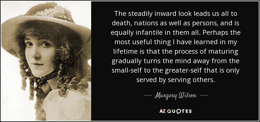 The steadily inward look leads us all to death, nations as well as persons, and is equally infantile in them all. Perhaps the most useful thing I have learned in my lifetime is that the process of maturing gradually turns the mind away from the small-self to the greater-self that is only served by serving others. - Margery Wilson