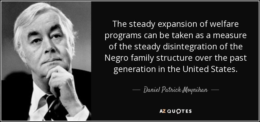The steady expansion of welfare programs can be taken as a measure of the steady disintegration of the Negro family structure over the past generation in the United States. - Daniel Patrick Moynihan