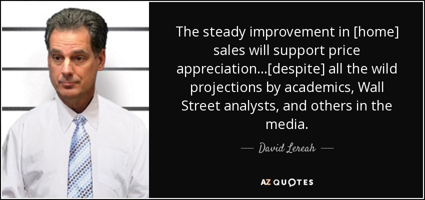 The steady improvement in [home] sales will support price appreciation...[despite] all the wild projections by academics, Wall Street analysts, and others in the media. - David Lereah