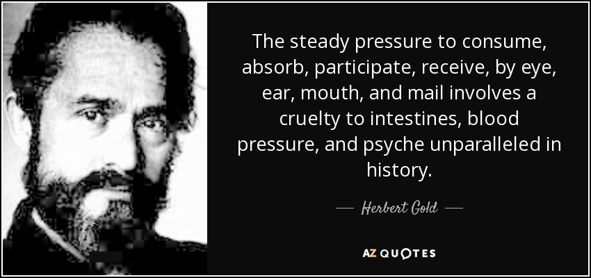 The steady pressure to consume, absorb, participate, receive, by eye, ear, mouth, and mail involves a cruelty to intestines, blood pressure, and psyche unparalleled in history. - Herbert Gold