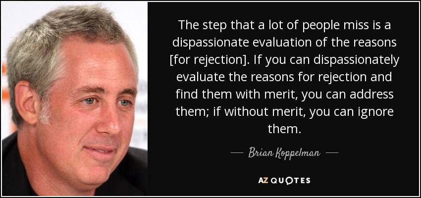 The step that a lot of people miss is a dispassionate evaluation of the reasons [for rejection]. If you can dispassionately evaluate the reasons for rejection and find them with merit, you can address them; if without merit, you can ignore them. - Brian Koppelman