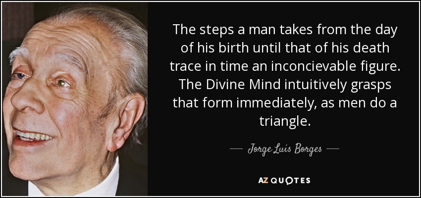 The steps a man takes from the day of his birth until that of his death trace in time an inconcievable figure. The Divine Mind intuitively grasps that form immediately, as men do a triangle. - Jorge Luis Borges