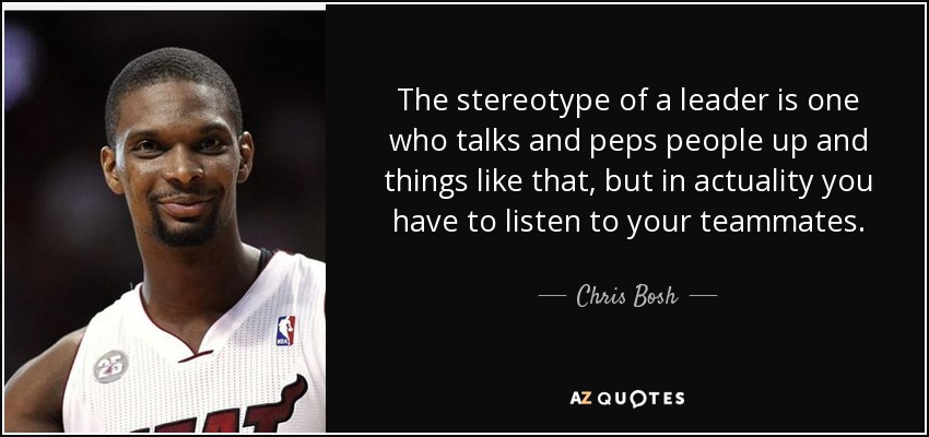 The stereotype of a leader is one who talks and peps people up and things like that, but in actuality you have to listen to your teammates. - Chris Bosh