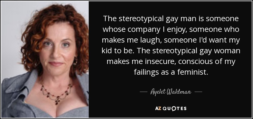 The stereotypical gay man is someone whose company I enjoy, someone who makes me laugh, someone I'd want my kid to be. The stereotypical gay woman makes me insecure, conscious of my failings as a feminist. - Ayelet Waldman