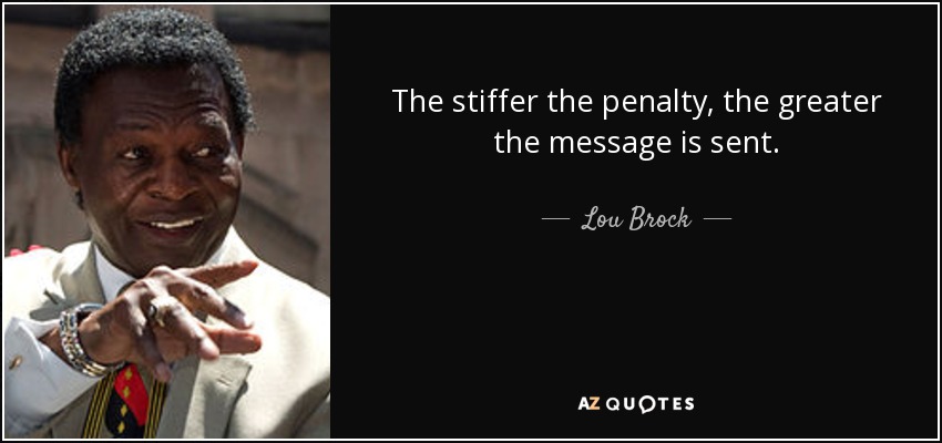 The stiffer the penalty, the greater the message is sent. - Lou Brock