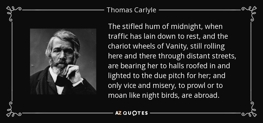 The stifled hum of midnight, when traffic has lain down to rest, and the chariot wheels of Vanity, still rolling here and there through distant streets, are bearing her to halls roofed in and lighted to the due pitch for her; and only vice and misery, to prowl or to moan like night birds, are abroad. - Thomas Carlyle