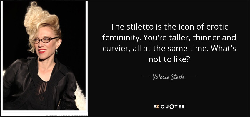 The stiletto is the icon of erotic femininity. You're taller, thinner and curvier, all at the same time. What's not to like? - Valerie Steele