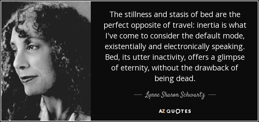 The stillness and stasis of bed are the perfect opposite of travel: inertia is what I've come to consider the default mode, existentially and electronically speaking. Bed, its utter inactivity, offers a glimpse of eternity, without the drawback of being dead. - Lynne Sharon Schwartz