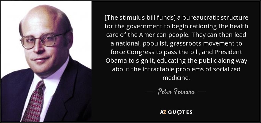 [The stimulus bill funds] a bureaucratic structure for the government to begin rationing the health care of the American people. They can then lead a national, populist, grassroots movement to force Congress to pass the bill, and President Obama to sign it, educating the public along way about the intractable problems of socialized medicine. - Peter Ferrara