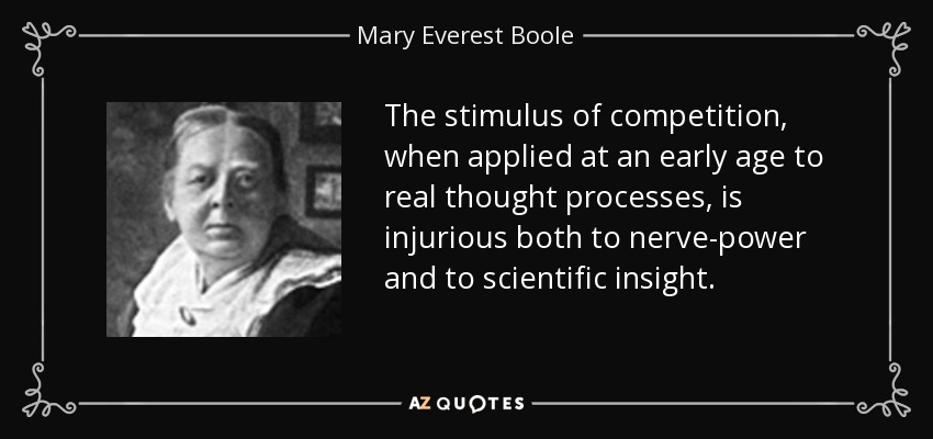 The stimulus of competition, when applied at an early age to real thought processes, is injurious both to nerve-power and to scientific insight. - Mary Everest Boole