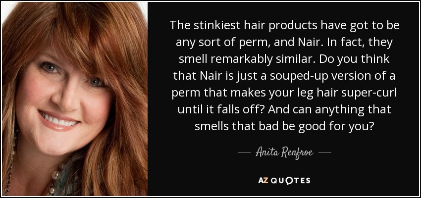 The stinkiest hair products have got to be any sort of perm, and Nair. In fact, they smell remarkably similar. Do you think that Nair is just a souped-up version of a perm that makes your leg hair super-curl until it falls off? And can anything that smells that bad be good for you? - Anita Renfroe