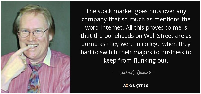 The stock market goes nuts over any company that so much as mentions the word Internet. All this proves to me is that the boneheads on Wall Street are as dumb as they were in college when they had to switch their majors to business to keep from flunking out. - John C. Dvorak