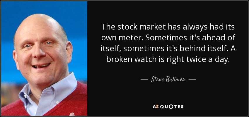 The stock market has always had its own meter. Sometimes it's ahead of itself, sometimes it's behind itself. A broken watch is right twice a day. - Steve Ballmer