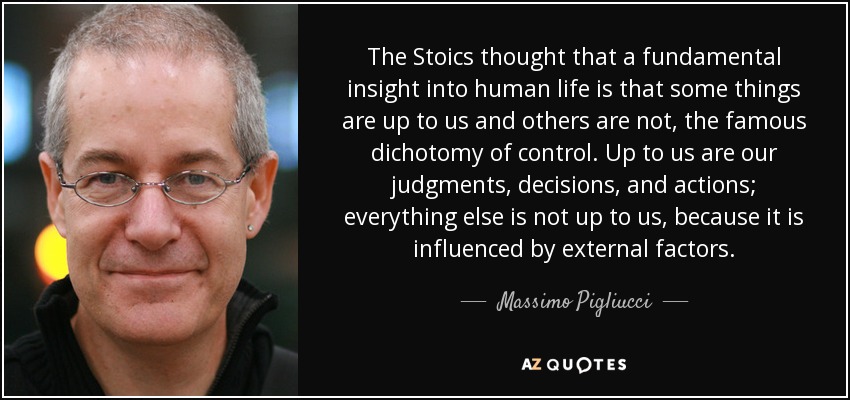 The Stoics thought that a fundamental insight into human life is that some things are up to us and others are not, the famous dichotomy of control. Up to us are our judgments, decisions, and actions; everything else is not up to us, because it is influenced by external factors. - Massimo Pigliucci