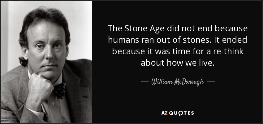 The Stone Age did not end because humans ran out of stones. It ended because it was time for a re-think about how we live. - William McDonough