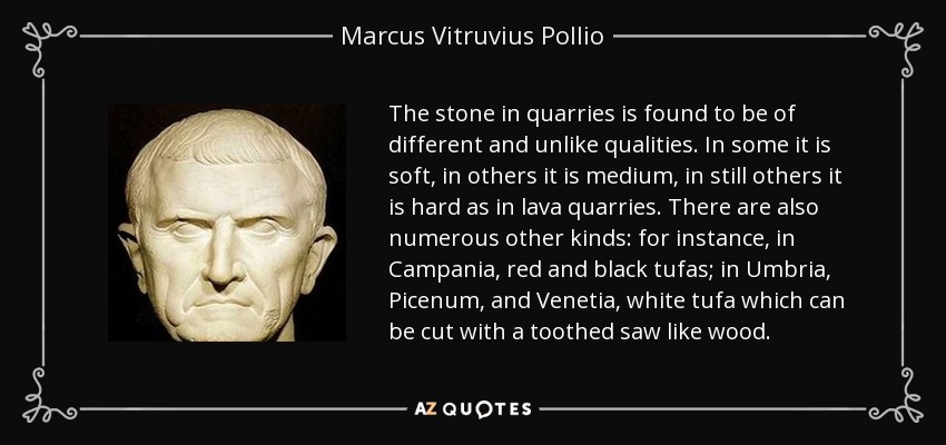 The stone in quarries is found to be of different and unlike qualities. In some it is soft, in others it is medium, in still others it is hard as in lava quarries. There are also numerous other kinds: for instance, in Campania, red and black tufas; in Umbria, Picenum, and Venetia, white tufa which can be cut with a toothed saw like wood. - Marcus Vitruvius Pollio