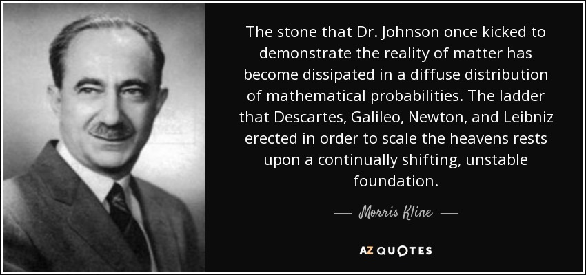 The stone that Dr. Johnson once kicked to demonstrate the reality of matter has become dissipated in a diffuse distribution of mathematical probabilities. The ladder that Descartes, Galileo, Newton, and Leibniz erected in order to scale the heavens rests upon a continually shifting, unstable foundation. - Morris Kline