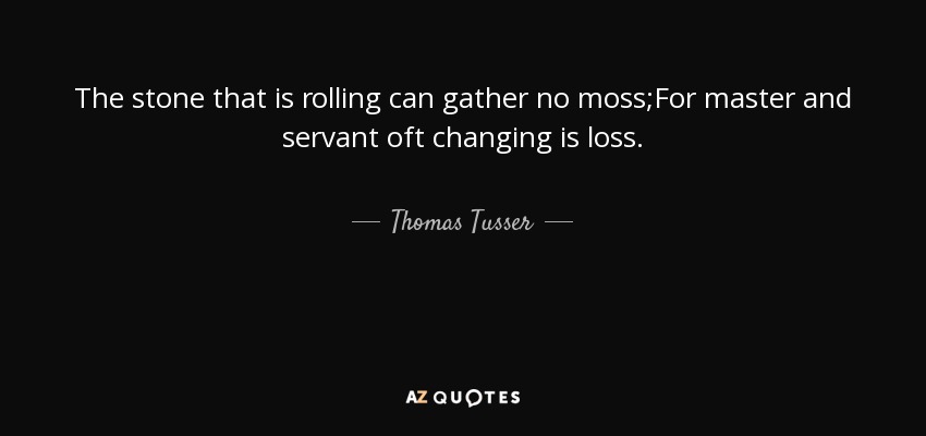 The stone that is rolling can gather no moss;For master and servant oft changing is loss. - Thomas Tusser