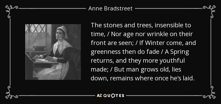 The stones and trees, insensible to time, / Nor age nor wrinkle on their front are seen; / If Winter come, and greenness then do fade / A Spring returns, and they more youthful made; / But man grows old, lies down, remains where once he's laid. - Anne Bradstreet