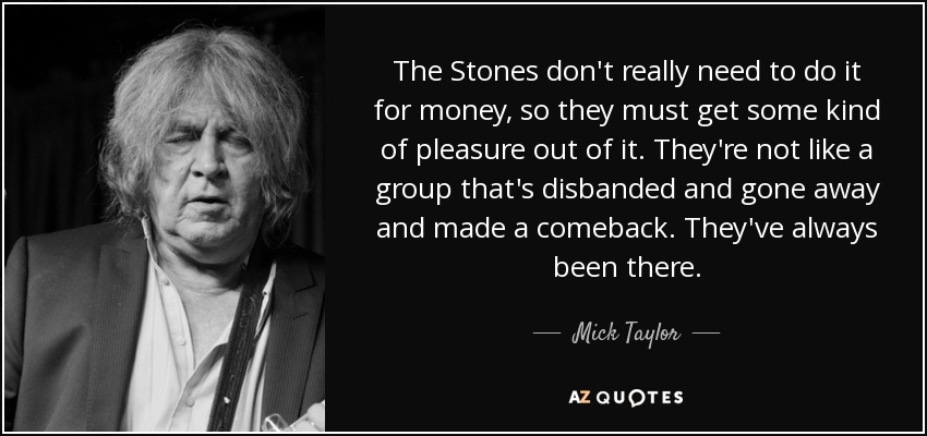 The Stones don't really need to do it for money, so they must get some kind of pleasure out of it. They're not like a group that's disbanded and gone away and made a comeback. They've always been there. - Mick Taylor