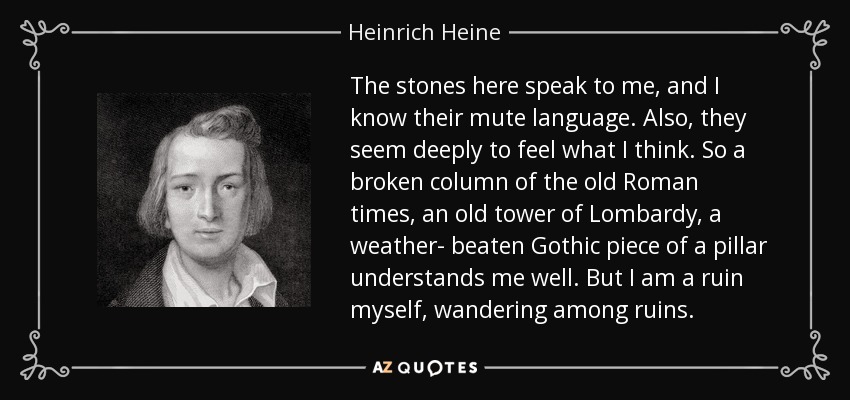 The stones here speak to me, and I know their mute language. Also, they seem deeply to feel what I think. So a broken column of the old Roman times, an old tower of Lombardy, a weather- beaten Gothic piece of a pillar understands me well. But I am a ruin myself, wandering among ruins. - Heinrich Heine
