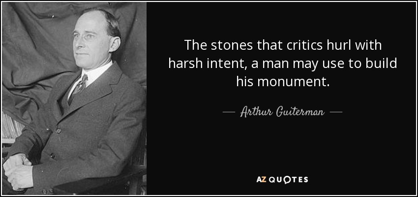 The stones that critics hurl with harsh intent, a man may use to build his monument. - Arthur Guiterman