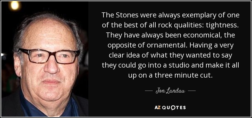 The Stones were always exemplary of one of the best of all rock qualities: tightness. They have always been economical, the opposite of ornamental. Having a very clear idea of what they wanted to say they could go into a studio and make it all up on a three minute cut. - Jon Landau
