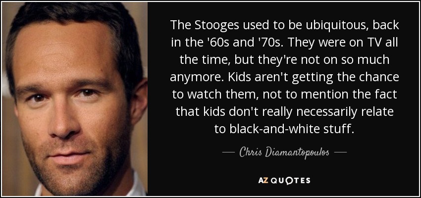 The Stooges used to be ubiquitous, back in the '60s and '70s. They were on TV all the time, but they're not on so much anymore. Kids aren't getting the chance to watch them, not to mention the fact that kids don't really necessarily relate to black-and-white stuff. - Chris Diamantopoulos