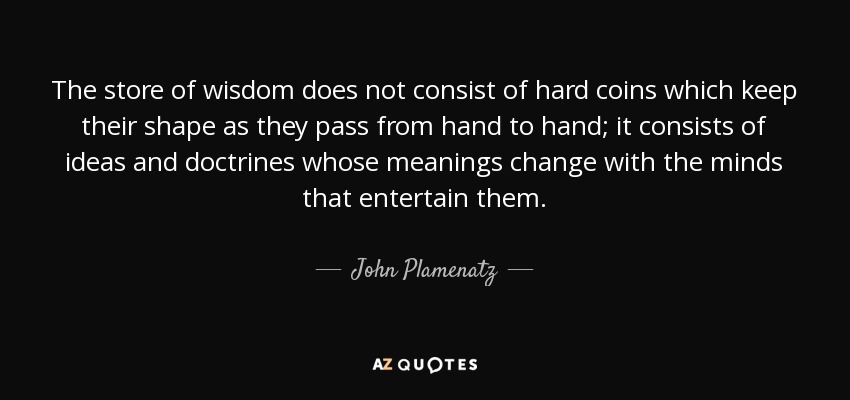 The store of wisdom does not consist of hard coins which keep their shape as they pass from hand to hand; it consists of ideas and doctrines whose meanings change with the minds that entertain them. - John Plamenatz
