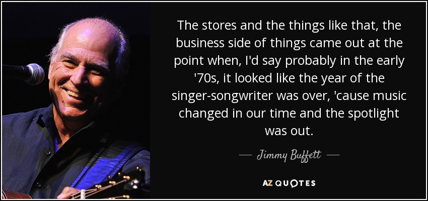The stores and the things like that, the business side of things came out at the point when, I'd say probably in the early '70s, it looked like the year of the singer-songwriter was over, 'cause music changed in our time and the spotlight was out. - Jimmy Buffett
