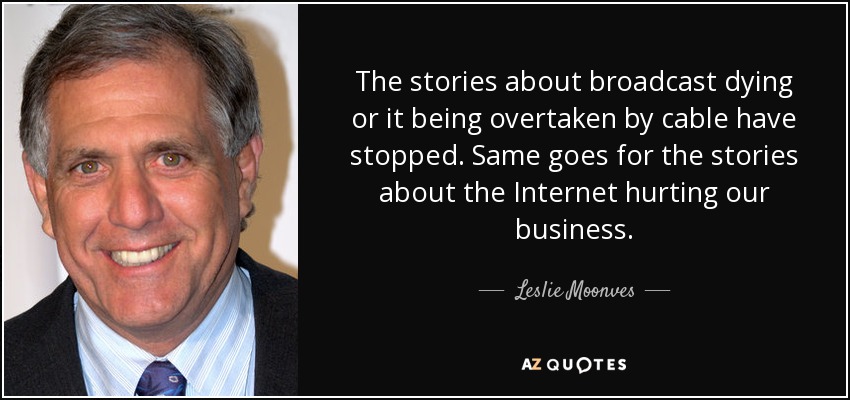 The stories about broadcast dying or it being overtaken by cable have stopped. Same goes for the stories about the Internet hurting our business. - Leslie Moonves