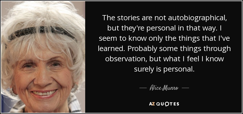 The stories are not autobiographical, but they're personal in that way. I seem to know only the things that I've learned. Probably some things through observation, but what I feel I know surely is personal. - Alice Munro