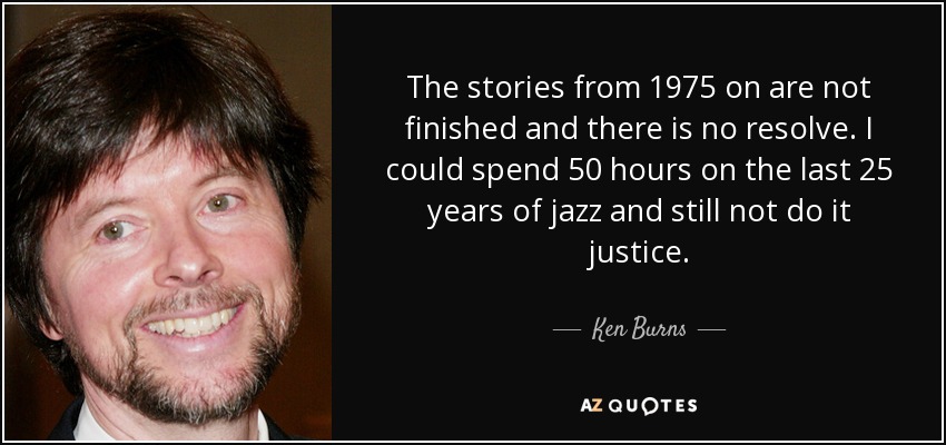 The stories from 1975 on are not finished and there is no resolve. I could spend 50 hours on the last 25 years of jazz and still not do it justice. - Ken Burns