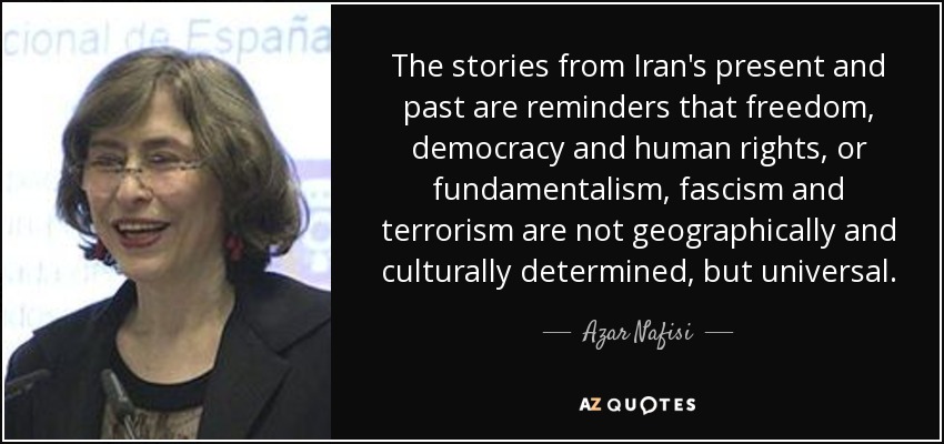 The stories from Iran's present and past are reminders that freedom, democracy and human rights, or fundamentalism, fascism and terrorism are not geographically and culturally determined, but universal. - Azar Nafisi