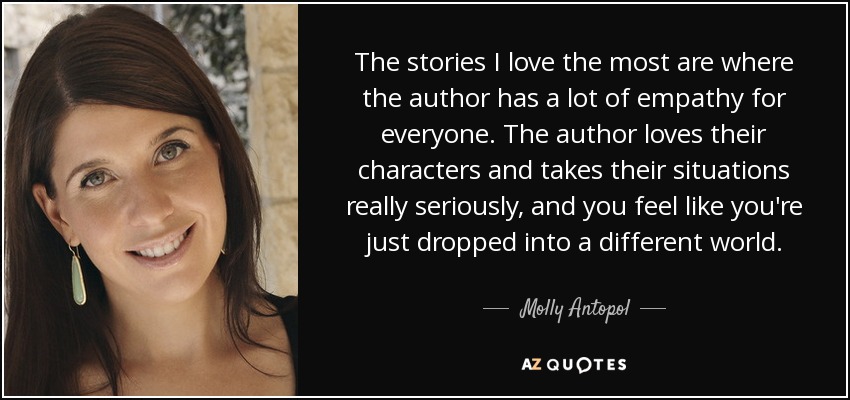 The stories I love the most are where the author has a lot of empathy for everyone. The author loves their characters and takes their situations really seriously, and you feel like you're just dropped into a different world. - Molly Antopol