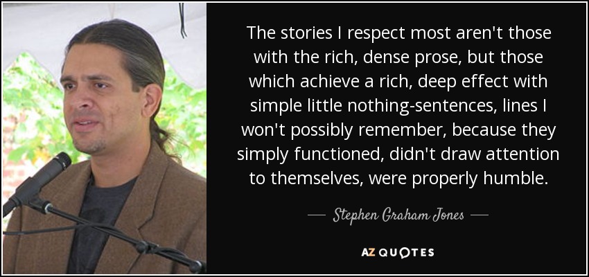 The stories I respect most aren't those with the rich, dense prose, but those which achieve a rich, deep effect with simple little nothing-sentences, lines I won't possibly remember, because they simply functioned, didn't draw attention to themselves, were properly humble. - Stephen Graham Jones