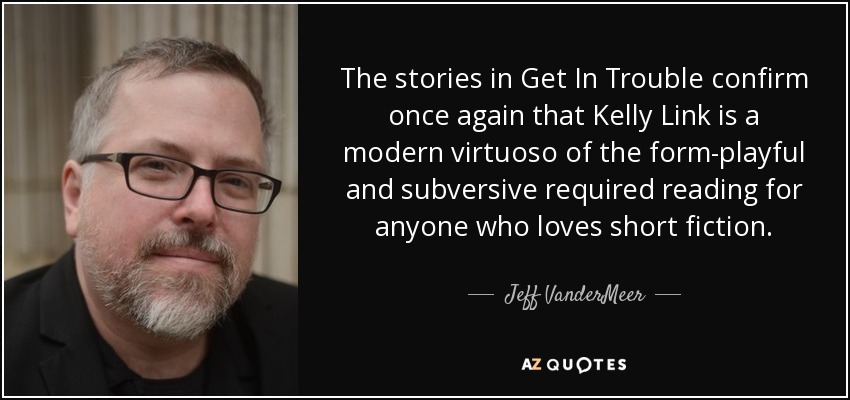 The stories in Get In Trouble confirm once again that Kelly Link is a modern virtuoso of the form-playful and subversive required reading for anyone who loves short fiction. - Jeff VanderMeer