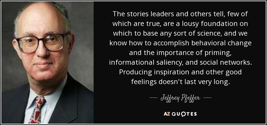 The stories leaders and others tell, few of which are true, are a lousy foundation on which to base any sort of science, and we know how to accomplish behavioral change and the importance of priming, informational saliency, and social networks. Producing inspiration and other good feelings doesn't last very long. - Jeffrey Pfeffer