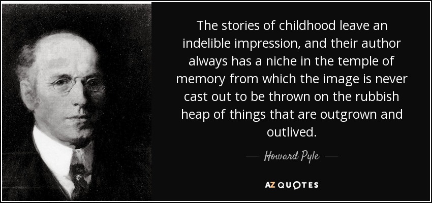 The stories of childhood leave an indelible impression, and their author always has a niche in the temple of memory from which the image is never cast out to be thrown on the rubbish heap of things that are outgrown and outlived. - Howard Pyle