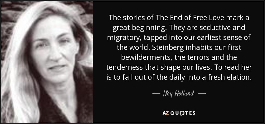 The stories of The End of Free Love mark a great beginning. They are seductive and migratory, tapped into our earliest sense of the world. Steinberg inhabits our first bewilderments, the terrors and the tenderness that shape our lives. To read her is to fall out of the daily into a fresh elation. - Noy Holland